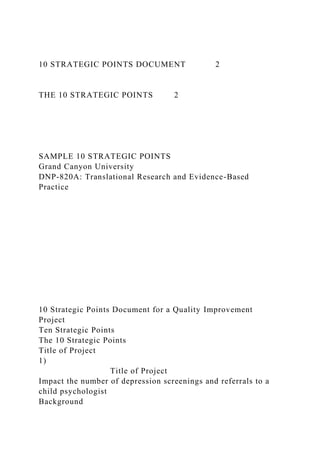 10 STRATEGIC POINTS DOCUMENT 2
THE 10 STRATEGIC POINTS 2
SAMPLE 10 STRATEGIC POINTS
Grand Canyon University
DNP-820A: Translational Research and Evidence-Based
Practice
10 Strategic Points Document for a Quality Improvement
Project
Ten Strategic Points
The 10 Strategic Points
Title of Project
1)
Title of Project
Impact the number of depression screenings and referrals to a
child psychologist
Background
 