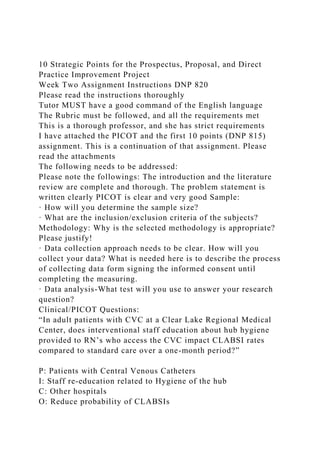 10 Strategic Points for the Prospectus, Proposal, and Direct
Practice Improvement Project
Week Two Assignment Instructions DNP 820
Please read the instructions thoroughly
Tutor MUST have a good command of the English language
The Rubric must be followed, and all the requirements met
This is a thorough professor, and she has strict requirements
I have attached the PICOT and the first 10 points (DNP 815)
assignment. This is a continuation of that assignment. Please
read the attachments
The following needs to be addressed:
Please note the followings: The introduction and the literature
review are complete and thorough. The problem statement is
written clearly PICOT is clear and very good Sample:
· How will you determine the sample size?
· What are the inclusion/exclusion criteria of the subjects?
Methodology: Why is the selected methodology is appropriate?
Please justify!
· Data collection approach needs to be clear. How will you
collect your data? What is needed here is to describe the process
of collecting data form signing the informed consent until
completing the measuring.
· Data analysis-What test will you use to answer your research
question?
Clinical/PICOT Questions:
“In adult patients with CVC at a Clear Lake Regional Medical
Center, does interventional staff education about hub hygiene
provided to RN’s who access the CVC impact CLABSI rates
compared to standard care over a one-month period?”
P: Patients with Central Venous Catheters
I: Staff re-education related to Hygiene of the hub
C: Other hospitals
O: Reduce probability of CLABSIs
 