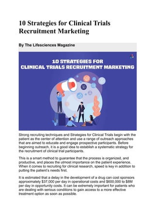 10 Strategies for Clinical Trials
Recruitment Marketing
By The Lifesciences Magazine
Strong recruiting techniques and Strategies for Clinical Trials begin with the
patient as the center of attention and use a range of outreach approaches
that are aimed to educate and engage prospective participants. Before
beginning outreach, it is a good idea to establish a systematic strategy for
the recruitment of clinical trial participants.
This is a smart method to guarantee that the process is organized, and
productive, and places the utmost importance on the patient experience.
When it comes to recruiting for clinical research, speed is key in addition to
putting the patient’s needs first.
It is estimated that a delay in the development of a drug can cost sponsors
approximately $37,000 per day in operational costs and $600,000 to $8M
per day in opportunity costs. It can be extremely important for patients who
are dealing with serious conditions to gain access to a more effective
treatment option as soon as possible.
 