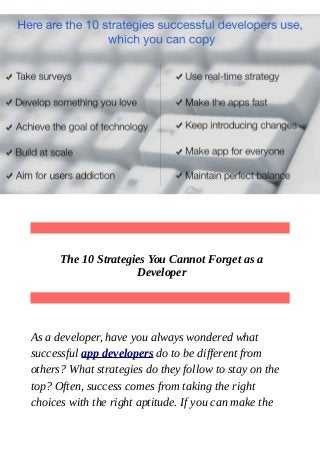 The 10 Strategies You Cannot Forget as a
Developer
As a developer, have you always wondered what
successful app developers do to be different from
others? What strategies do they follow to stay on the
top? Often, success comes from taking the right
choices with the right aptitude. If you can make the
 