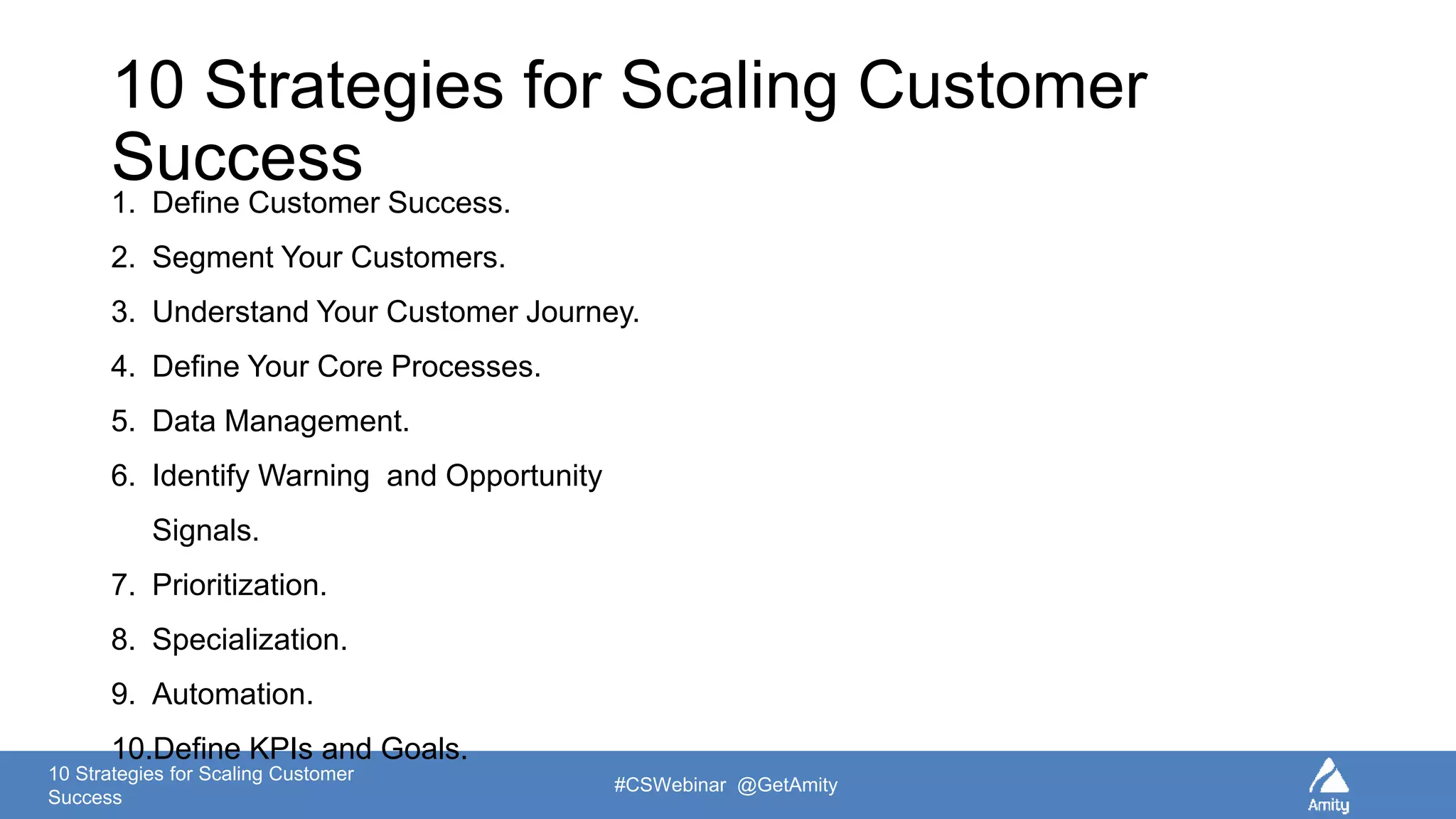 10 Strategies for Scaling Customer
Success
#CSWebinar @GetAmity
10 Strategies for Scaling Customer
Success1. Define Customer Success.
2. Segment Your Customers.
3. Understand Your Customer Journey.
4. Define Your Core Processes.
5. Data Management.
6. Identify Warning and Opportunity
Signals.
7. Prioritization.
8. Specialization.
9. Automation.
10.Define KPIs and Goals.
 
