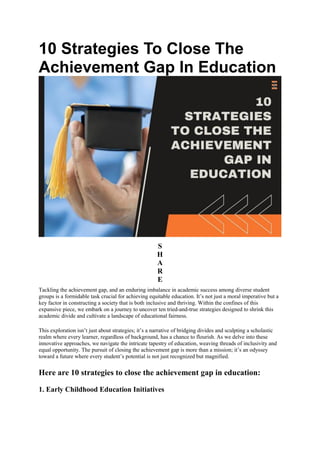 10 Strategies To Close The
Achievement Gap In Education
S
H
A
R
E
Tackling the achievement gap, and an enduring imbalance in academic success among diverse student
groups is a formidable task crucial for achieving equitable education. It’s not just a moral imperative but a
key factor in constructing a society that is both inclusive and thriving. Within the confines of this
expansive piece, we embark on a journey to uncover ten tried-and-true strategies designed to shrink this
academic divide and cultivate a landscape of educational fairness.
This exploration isn’t just about strategies; it’s a narrative of bridging divides and sculpting a scholastic
realm where every learner, regardless of background, has a chance to flourish. As we delve into these
innovative approaches, we navigate the intricate tapestry of education, weaving threads of inclusivity and
equal opportunity. The pursuit of closing the achievement gap is more than a mission; it’s an odyssey
toward a future where every student’s potential is not just recognized but magnified.
Here are 10 strategies to close the achievement gap in education:
1. Early Childhood Education Initiatives
 