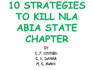 10 STRATEGIES
TO KILL NLA
ABIA STATE
CHAPTER
BY
C .P. UZUEGBU
C. U. IWUOHA
M. C. NWOSU
 