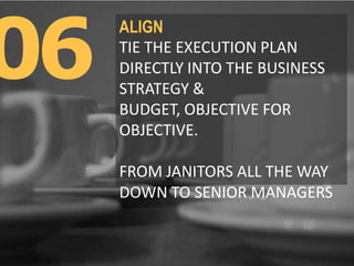06
ALIGN
TIE THE EXECUTION PLAN
DIRECTLY INTO THE BUSINESS
STRATEGY & BUDGET,
OBJECTIVE FOR OBJECTIVE.
FROM JANITORS ALL T...