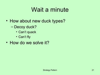 Wait a minute
• How about new duck types?
  – Decoy duck?
    • Can’t quack
    • Can’t fly
• How do we solve it?




                    Strategy Pattern   21
 
