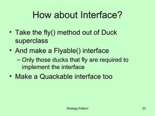 How about Interface?
• Take the fly() method out of Duck
  superclass
• And make a Flyable() interface
  – Only those ducks that fly are required to
    implement the interface
• Make a Quackable interface too



                     Strategy Pattern           23
 