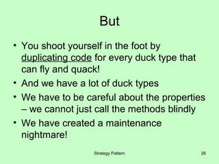 But
• You shoot yourself in the foot by
  duplicating code for every duck type that
  can fly and quack!
• And we have a lot of duck types
• We have to be careful about the properties
  – we cannot just call the methods blindly
• We have created a maintenance
  nightmare!
                  Strategy Pattern         26
 