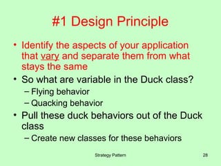 #1 Design Principle
• Identify the aspects of your application
  that vary and separate them from what
  stays the same
• So what are variable in the Duck class?
  – Flying behavior
  – Quacking behavior
• Pull these duck behaviors out of the Duck
  class
  – Create new classes for these behaviors
                   Strategy Pattern           28
 