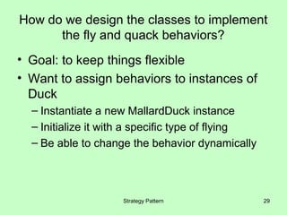 How do we design the classes to implement
      the fly and quack behaviors?
• Goal: to keep things flexible
• Want to assign behaviors to instances of
  Duck
  – Instantiate a new MallardDuck instance
  – Initialize it with a specific type of flying
  – Be able to change the behavior dynamically




                    Strategy Pattern               29
 