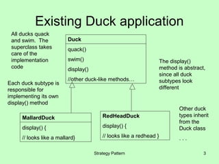 Existing Duck application
 All ducks quack
 and swim. The           Duck
 superclass takes        quack()
 care of the
 implementation          swim()                                      The display()
 code                    display()                                   method is abstract,
                                                                     since all duck
                         //other duck-like methods…                  subtypes look
Each duck subtype is
responsible for                                                      different
implementing its own
display() method
                                                                             Other duck
     MallardDuck                         RedHeadDuck                         types inherit
                                                                             from the
     display() {                         display() {                         Duck class
     // looks like a mallard}            // looks like a redhead }           ...

                                     Strategy Pattern                                  3
 
