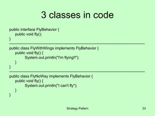 3 classes in code
public interface FlyBehavior {
     public void fly();
}
---------------------------------------------------------------------------------------------------------
public class FlyWithWings implements FlyBehavior {
     public void fly() {
            System.out.println("I'm flying!!");
     }
}
---------------------------------------------------------------------------------------------------------
public class FlyNoWay implements FlyBehavior {
     public void fly() {
            System.out.println("I can't fly");
     }
}


                                            Strategy Pattern                                           33
 