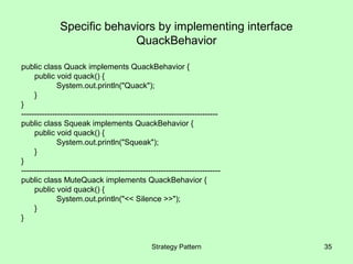 Specific behaviors by implementing interface
                             QuackBehavior

public class Quack implements QuackBehavior {
     public void quack() {
              System.out.println("Quack");
     }
}
----------------------------------------------------------------------------
public class Squeak implements QuackBehavior {
     public void quack() {
              System.out.println("Squeak");
     }
}
-----------------------------------------------------------------------------
public class MuteQuack implements QuackBehavior {
     public void quack() {
              System.out.println("<< Silence >>");
     }
}


                                                  Strategy Pattern              35
 