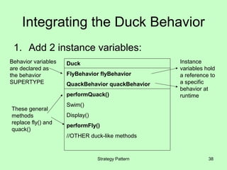 Integrating the Duck Behavior
 1. Add 2 instance variables:
Behavior variables   Duck                           Instance
are declared as                                     variables hold
the behavior         FlyBehavior flyBehavior        a reference to
SUPERTYPE            QuackBehavior quackBehavior    a specific
                                                    behavior at
                     performQuack()                 runtime
                     Swim()
These general
methods              Display()
replace fly() and
                     performFly()
quack()
                     //OTHER duck-like methods



                                 Strategy Pattern              38
 