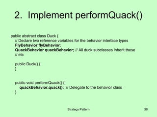 2. Implement performQuack()
public abstract class Duck {
  // Declare two reference variables for the behavior interface types
  FlyBehavior flyBehavior;
  QuackBehavior quackBehavior; // All duck subclasses inherit these
  // etc

  public Duck() {
  }


  public void performQuack() {
    quackBehavior.quack(); // Delegate to the behavior class
  }



                               Strategy Pattern                         39
 