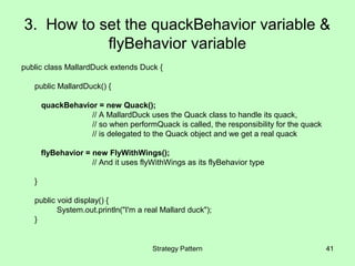 3. How to set the quackBehavior variable &
           flyBehavior variable
public class MallardDuck extends Duck {

   public MallardDuck() {

       quackBehavior = new Quack();
                   // A MallardDuck uses the Quack class to handle its quack,
                   // so when performQuack is called, the responsibility for the quack
                   // is delegated to the Quack object and we get a real quack

       flyBehavior = new FlyWithWings();
                     // And it uses flyWithWings as its flyBehavior type

   }

   public void display() {
          System.out.println("I'm a real Mallard duck");
   }


                                       Strategy Pattern                                  41
 