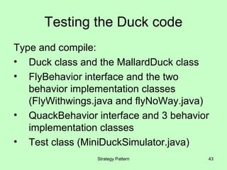 Testing the Duck code
Type and compile:
• Duck class and the MallardDuck class
• FlyBehavior interface and the two
   behavior implementation classes
   (FlyWithwings.java and flyNoWay.java)
• QuackBehavior interface and 3 behavior
   implementation classes
• Test class (MiniDuckSimulator.java)
                 Strategy Pattern      43
 