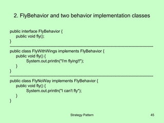 2. FlyBehavior and two behavior implementation classes

public interface FlyBehavior {
     public void fly();
}
---------------------------------------------------------------------------------------------------------
public class FlyWithWings implements FlyBehavior {
     public void fly() {
            System.out.println("I'm flying!!");
     }
}
---------------------------------------------------------------------------------------------------------
public class FlyNoWay implements FlyBehavior {
     public void fly() {
            System.out.println("I can't fly");
     }
}


                                            Strategy Pattern                                           45
 