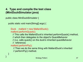 4. Type and compile the test class
(MiniDuckSimulator.java)
public class MiniDuckSimulator {

    public static void main(String[] args) {

        Duck mallard = new MallardDuck();
        mallard.performQuack();
         // This calls the MallardDuck's inherited performQuack() method,
         // which then delegates to the object's QuackBehavior
         // (i.e. calls quack() on the duck's inherited quackBehavior
         // reference)
        mallard.performFly();
          // Then we do the same thing with MallardDuck's inherited
          // performFly() method.
    }
}
                                Strategy Pattern                      47
 