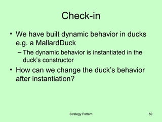 Check-in
• We have built dynamic behavior in ducks
  e.g. a MallardDuck
  – The dynamic behavior is instantiated in the
    duck’s constructor
• How can we change the duck’s behavior
  after instantiation?



                    Strategy Pattern              50
 