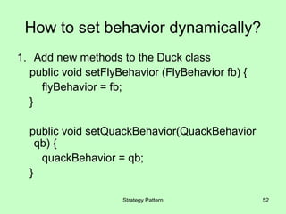How to set behavior dynamically?
1. Add new methods to the Duck class
  public void setFlyBehavior (FlyBehavior fb) {
    flyBehavior = fb;
  }

  public void setQuackBehavior(QuackBehavior
    qb) {
     quackBehavior = qb;
  }

                     Strategy Pattern             52
 
