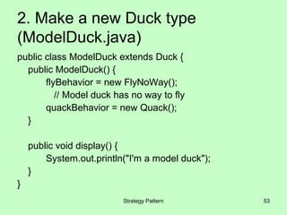 2. Make a new Duck type
(ModelDuck.java)
public class ModelDuck extends Duck {
  public ModelDuck() {
       flyBehavior = new FlyNoWay();
          // Model duck has no way to fly
       quackBehavior = new Quack();
  }

    public void display() {
        System.out.println("I'm a model duck");
    }
}
                          Strategy Pattern        53
 