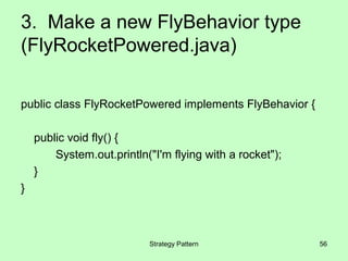 3. Make a new FlyBehavior type
(FlyRocketPowered.java)

public class FlyRocketPowered implements FlyBehavior {

    public void fly() {
        System.out.println("I'm flying with a rocket");
    }
}



                           Strategy Pattern               56
 