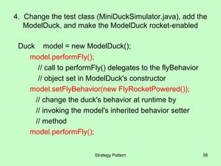4. Change the test class (MiniDuckSimulator.java), add the
   ModelDuck, and make the ModelDuck rocket-enabled

 Duck model = new ModelDuck();
    model.performFly();
      // call to performFly() delegates to the flyBehavior
      // object set in ModelDuck's constructor
    model.setFlyBehavior(new FlyRocketPowered());
     // change the duck's behavior at runtime by
     // invoking the model's inherited behavior setter
     // method
    model.performFly();


                         Strategy Pattern                    58
 