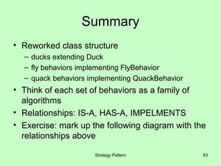 Summary
• Reworked class structure
  – ducks extending Duck
  – fly behaviors implementing FlyBehavior
  – quack behaviors implementing QuackBehavior
• Think of each set of behaviors as a family of
  algorithms
• Relationships: IS-A, HAS-A, IMPELMENTS
• Exercise: mark up the following diagram with the
  relationships above

                     Strategy Pattern            63
 
