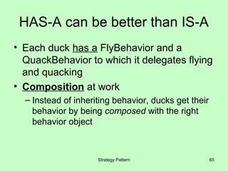 HAS-A can be better than IS-A
• Each duck has a FlyBehavior and a
  QuackBehavior to which it delegates flying
  and quacking
• Composition at work
  – Instead of inheriting behavior, ducks get their
    behavior by being composed with the right
    behavior object



                     Strategy Pattern                 65
 