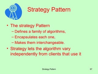 Strategy Pattern

• The strategy Pattern
  – Defines a family of algorithms,
  – Encapsulates each one,
  – Makes them interchangeable.
• Strategy lets the algorithm vary
  independently from clients that use it


                    Strategy Pattern       67
 