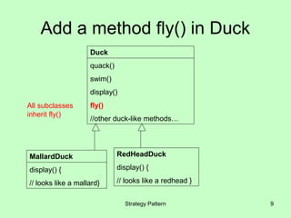 Add a method fly() in Duck
                    Duck
                    quack()
                    swim()
                    display()
All subclasses      fly()
inherit fly()
                    //other duck-like methods…




MallardDuck                   RedHeadDuck

display() {                   display() {

// looks like a mallard}      // looks like a redhead }


                                Strategy Pattern          9
 