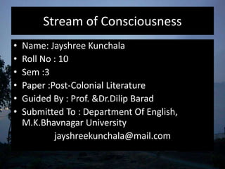 Stream of Consciousness
• Name: Jayshree Kunchala
• Roll No : 10
• Sem :3
• Paper :Post-Colonial Literature
• Guided By : Prof. &Dr.Dilip Barad
• Submitted To : Department Of English,
M.K.Bhavnagar University
jayshreekunchala@mail.com
 
