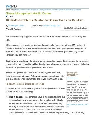 Article Link: http://www.webmd.com/balance/stress-management/features/10-fixable-stress-related-health-problems

Stress Management Health Center
10 Health Problems Related to Stress That You Can Fix
By R. Morgan Griffin
WebMD Feature

Reviewed by Louise Chang, MD

WebMD Feature Archive

Need another thing to get stressed out about? Your stress itself could be making you
sick.
"Stress doesn't only make us feel awful emotionally," says Jay Winner MD, author of
Take the Stress Out of Your Life and director of the Stress Management Program for
Sansum Clinic in Santa Barbara, Calif. "It can also exacerbate just about any health
condition you can think of."
Studies have found many health problems related to stress. Stress seems to worsen or
increase the risk of conditions like obesity, heart disease, Alzheimer's disease, diabetes,
depression, gastrointestinal problems, and asthma.
Before you get too stressed out about being stressed out,
there is some good news. Following some simple stress relief
tips could both lower your stress and lower your health risks.
10 Health Problems Related to Stress
What are some of the most significant health problems related
to stress? Here's a sampling.

Recommended
Related to Stress
Management
Stress Sym ptom s
Stress affects us all. You may notice
symptoms of stress w hen disciplining
your kids, during busy times at w ork,
w hen managing your finances, or
w hen coping w ith a challenging
relationship. Stress is everyw here.
And w hile a little stress is OK -- some
stress is actually beneficial -- too much
stress can w ear you dow n and make
you sick, both mentally and physically.
The first step to controlling stress is to
know the symptoms of stress. But
recognizing stress symptoms may be
harder than you think...

1. Heart disease. Researchers have long suspected that the
stressed-out, type A personality has a higher risk of high
blood pressure and heart problems. We don't know why,
Read the Stress Sym ptom s article
>>
exactly. Stress might have a direct effect on the heart and
blood vessels. It's also possible that stress is related to
other problems -- an increased likelihood of smoking or obesity -- that indirectly

 