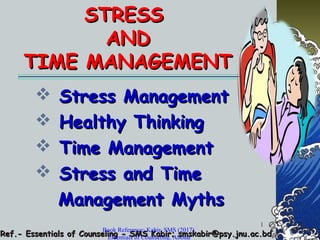 1
STRESSSTRESS
ANDAND
TIME MANAGEMENTTIME MANAGEMENT
 Stress ManagementStress Management
 Healthy ThinkingHealthy Thinking
 Time ManagementTime Management
 Stress and TimeStress and Time
Management MythsManagement Myths
Ref.- Essentials of Counseling - SMS Kabir; smskabir@psy.jnu.ac.bdRef.- Essentials of Counseling - SMS Kabir; smskabir@psy.jnu.ac.bd
Book Reference: Kabir, SMS (2017).
Essentials of Counseling. Abosar
 