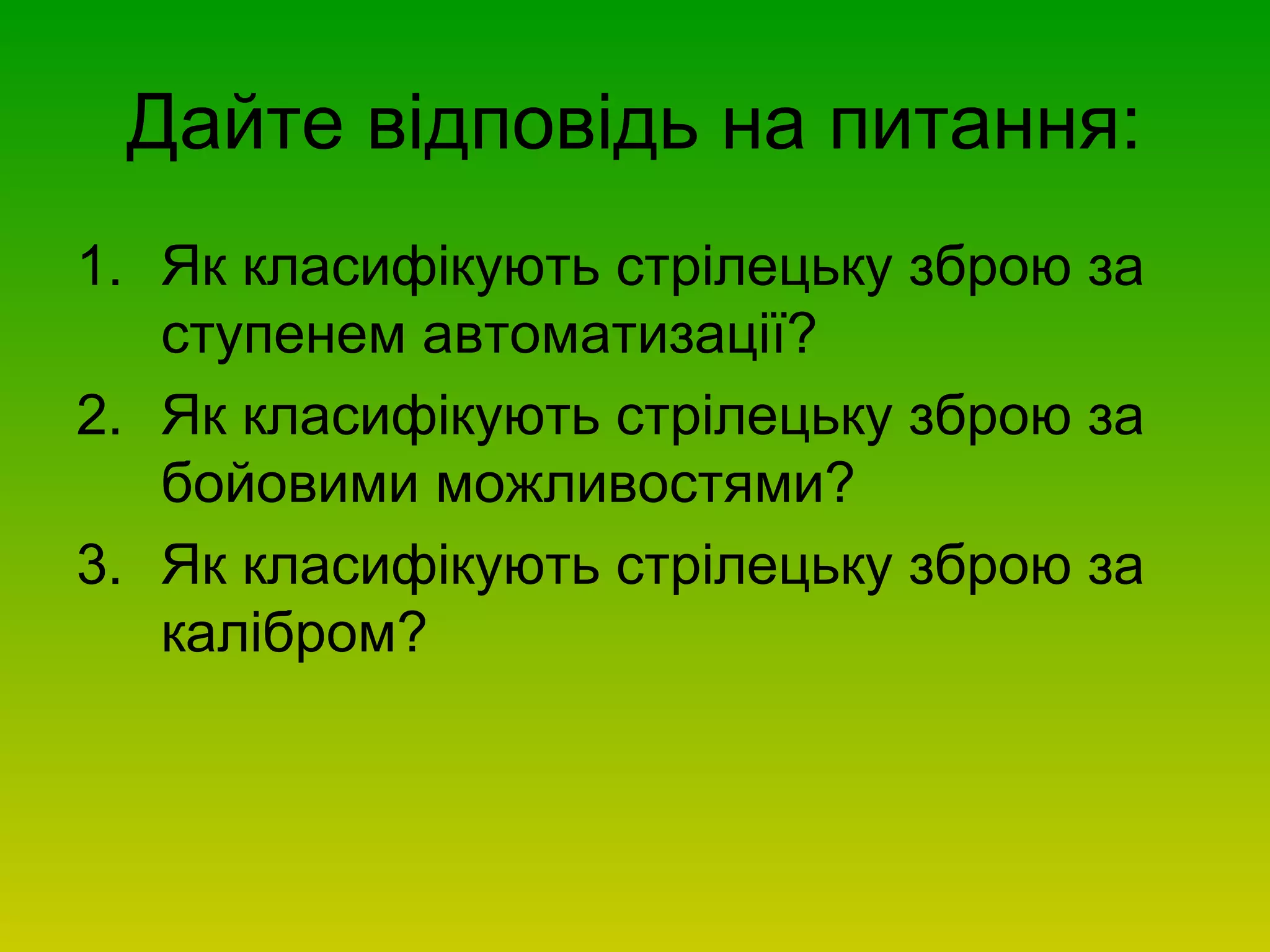 Дайте відповідь на питання:
1. Як класифікують стрілецьку зброю за
ступенем автоматизації?
2. Як класифікують стрілецьку зброю за
бойовими можливостями?
3. Як класифікують стрілецьку зброю за
калібром?
 