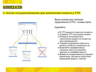 3. Четкое позиционирование для вовлечения клиента в УТП:

                                     Ваше уникальное торговое
                                     предложение (УТП) - основа сайта.

                                     Сделайте:

                                       ● В УТП выделите ниши или сегменты.
                                       ● Создайте УТП под каждый сегмент
                                       ● Покажите потенциальным
                                         покупателям каждого из сегментов
                                         свои преимущества
                                       ● Угадайте возражения клиента из
                                         данного сегмента и разрешите их
                                       ● Выявляйте неэффективные
                                         страницы сайта и устраняйте
                                         причины их неэффективности
                                       ● Добавьте интерактивности в процесс
                                         вовлечения. Заставьте посетителя
                                         взаимодействовать с сайтом!
 