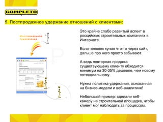 5. Постпродажное удержание отношений с клиентами:

                               Это крайне слабо развитый аспект в
                               российских строительных компаниях в
                               Интернете.

                               Если человек купил что-то через сайт,
                               дальше про него просто забывают.

                               А ведь повторная продажа
                               существующему клиенту обходится
                               минимум на 30-35% дешевле, чем новому
                               потенциальному.

                               Нужна политика удержания, основанная
                               на бизнес-модели и веб-аналитике!

                               Небольшой пример: сделали веб-
                               камеру на строительной площадке, чтобы
                               клиент мог наблюдать за процессом.
 