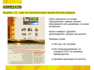 Ошибка 1.2: сайт не соответствует вашей бизнес-модели

                                 Сайты делаются на основе
                                 "функционала" движка, мнения
                                 программиста или дизайнера, но никак
                                 не бизнеса.

                                 Нужно наоборот. Думайте
                                 (анализируйте), прежде чем делать!

                                 Примеры слева:

                                   ● Нет цен, нет условий.

                                   ● Нет позиционирования, не
                                     отражено УТП, не отражены
                                     преимущества.

                                   ● Целевая аудитория не понятна.
 