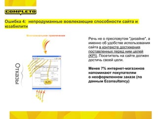 Ошибка 4: непродуманные вовлекающие способности сайта и
юзабилити

                                  Речь не о пресловутом "дизайне", а
                                  именно об удобстве использования
                                  сайта в контексте достижения
                                  поставленных перед ним целей
                                  (KPI). Посетитель на сайте должен
                                  достичь своей цели.

                                  Менее 7% интернет-магазинов
                                  напоминают покупателям
                                  о неоформленном заказе (по
                                  данным Econsultancy)
 