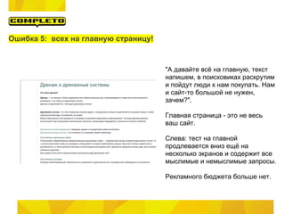 Ошибка 5: всех на главную страницу!



                                      "А давайте всё на главную, текст
                                      напишем, в поисковиках раскрутим
                                      и пойдут люди к нам покупать. Нам
                                      и сайт-то большой не нужен,
                                      зачем?".

                                      Главная страница - это не весь
                                      ваш сайт.

                                      Слева: тест на главной
                                      продлевается вниз ещё на
                                      несколько экранов и содержит все
                                      мыслимые и немыслимые запросы.

                                      Рекламного бюджета больше нет.
 