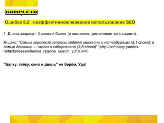 Ошибка 8.2: неэффективное/неверное использование SEO

1. Длина запроса - 3 слова и более (и постоянно увеличивается с годами).

Яндекс: "Самые короткие запросы задают москвичи и петербуржцы (3,1 слова), а
самые длинные — омичи и хабаровчане (3,5 слова)" (http://company.yandex.
ru/facts/researches/ya_regions_search_2010.xml)


"Балку, гайку, окно и дверь" не берём. Ура!
 