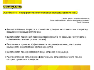 Ошибка 8.4: неэффективное/неверное использование SEO

                                                     “Стать лучше – значит изменяться;
                                         быть совершенным – значит меняться постоянно.”
                                                                        Сэр У. Черчилль.



 ● Анализ поисковых запросов и логическая проверка их соответствия товарному
   предложению и задачам бизнеса

 ● Выполняется первичный просев запросов (анализ их реальной частотности и
   сравнением статистик разных систем)

 ● Выполняется проверка эффективности запросов (например, пилотными
   кампаниями в контекстных рекламных сетях)

 ● Выполняется просев неэффективных запросов и их замена.

 ● Идет постоянное пополнение эффективными запросами из числа тех, по
   которым произошли конверсии.
 