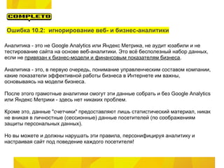 Ошибка 10.2: игнорирование веб- и бизнес-аналитики

Аналитика - это не Google Analytics или Яндекс Метрика, не аудит юзабили и не
тестирование сайта на основе веб-аналитики. Это всё бесполезный набор данных,
если не привязан к бизнес-модели и финансовым показателям бизнеса.

Аналитика - это, в первую очередь, понимание управленческим составом компании,
какие показатели эффективной работы бизнеса в Интернете им важны,
основываясь на модели бизнеса.

После этого грамотные аналитики смогут эти данные собрать и без Google Analytics
или Яндекс Метрики - здесь нет никаких проблем.

Кроме это, данные "счетчики" предоставляют лишь статистический материал, никак
не вникая в личностные (сессионные) данные посетителей (по соображениям
защиты персональных данных).

Но вы можете и должны нарушать эти правила, персонифицируя аналитику и
настраивая сайт под поведение каждого посетителя!
 