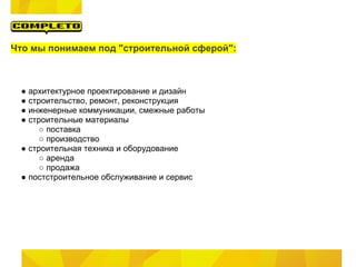Что мы понимаем под "строительной сферой":



 ● архитектурное проектирование и дизайн
 ● строительство, ремонт, реконструкция
 ● инженерные коммуникации, смежные работы
 ● строительные материалы
      ○ поставка
      ○ производство
 ● строительная техника и оборудование
      ○ аренда
      ○ продажа
 ● постстроительное обслуживание и сервис
 