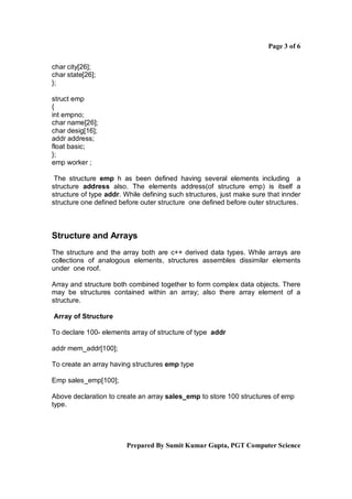 Page 3 of 6

char city[26];
char state[26];
};

struct emp
{
int empno;
char name[26];
char desig[16];
addr address;
float basic;
};
emp worker ;

 The structure emp h as been defined having several elements including a
structure address also. The elements address(of structure emp) is itself a
structure of type addr. While defining such structures, just make sure that innder
structure one defined before outer structure one defined before outer structures.



Structure and Arrays
The structure and the array both are c++ derived data types. While arrays are
collections of analogous elements, structures assembles dissimilar elements
under one roof.

Array and structure both combined together to form complex data objects. There
may be structures contained within an array; also there array element of a
structure.

Array of Structure

To declare 100- elements array of structure of type addr

addr mem_addr[100];

To create an array having structures emp type

Emp sales_emp[100];

Above declaration to create an array sales_emp to store 100 structures of emp
type.




                        Prepared By Sumit Kumar Gupta, PGT Computer Science
 