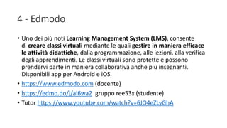 4 - Edmodo
• Uno dei più noti Learning Management System (LMS), consente
di creare classi virtuali mediante le quali gestire in maniera efficace
le attività didattiche, dalla programmazione, alle lezioni, alla verifica
degli apprendimenti. Le classi virtuali sono protette e possono
prendervi parte in maniera collaborativa anche più insegnanti.
Disponibili app per Android e iOS.
• https://www.edmodo.com (docente)
• https://edmo.do/j/ai6wa2 gruppo ree53x (studente)
• Tutor https://www.youtube.com/watch?v=6JO4eZLvGhA
 