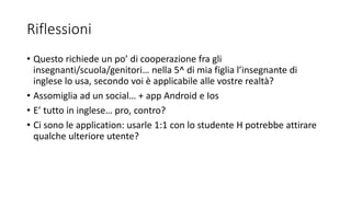 Riflessioni
• Questo richiede un po’ di cooperazione fra gli
insegnanti/scuola/genitori… nella 5^ di mia figlia l’insegnante di
inglese lo usa, secondo voi è applicabile alle vostre realtà?
• Assomiglia ad un social… + app Android e Ios
• E’ tutto in inglese… pro, contro?
• Ci sono le application: usarle 1:1 con lo studente H potrebbe attirare
qualche ulteriore utente?
 