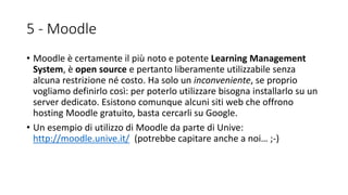 5 - Moodle
• Moodle è certamente il più noto e potente Learning Management
System, è open source e pertanto liberamente utilizzabile senza
alcuna restrizione né costo. Ha solo un inconveniente, se proprio
vogliamo definirlo così: per poterlo utilizzare bisogna installarlo su un
server dedicato. Esistono comunque alcuni siti web che offrono
hosting Moodle gratuito, basta cercarli su Google.
• Un esempio di utilizzo di Moodle da parte di Unive:
http://moodle.unive.it/ (potrebbe capitare anche a noi… ;-)
 