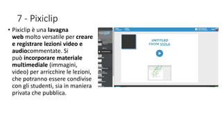7 - Pixiclip
• Pixiclip è una lavagna
web molto versatile per creare
e registrare lezioni video e
audiocommentate. Si
può incorporare materiale
multimediale (immagini,
video) per arricchire le lezioni,
che potranno essere condivise
con gli studenti, sia in maniera
privata che pubblica.
 