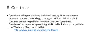 8- Questbase
• QuestBase utile per creare questionari, test, quiz, esami oppure
ottenere risposte da sondaggi o indagini. Milioni di domande (in
continuo aumento) pubblicate e stampate con QuestBase.
Questo software per insegnanti è gratuito ed in Italiano, compatibile
con Windows, Mac, Linux, tablet.
http://www.questbase.com/default.aspx
 
